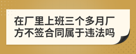 在厂里上班三个多月厂方不签合同属于违法吗