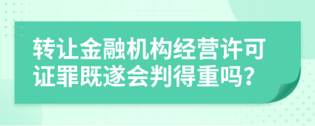 转让金融机构经营许可证罪既遂会判得重吗？