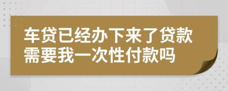 车贷已经办下来了贷款需要我一次性付款吗