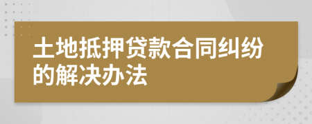 土地抵押贷款合同纠纷的解决办法