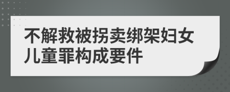 不解救被拐卖绑架妇女儿童罪构成要件