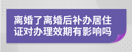 离婚了离婚后补办居住证对办理效期有影响吗