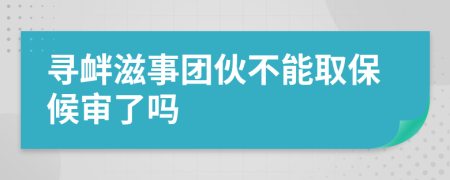 寻衅滋事团伙不能取保候审了吗