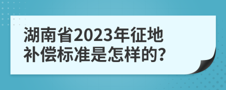 湖南省2023年征地补偿标准是怎样的？