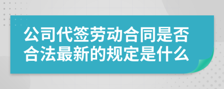 公司代签劳动合同是否合法最新的规定是什么