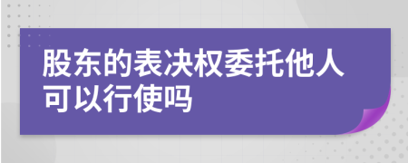 股东的表决权委托他人可以行使吗