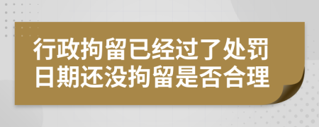 行政拘留已经过了处罚日期还没拘留是否合理