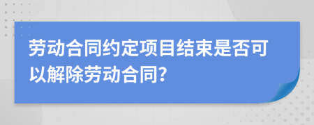 劳动合同约定项目结束是否可以解除劳动合同？