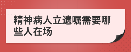 精神病人立遗嘱需要哪些人在场