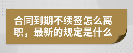 合同到期不续签怎么离职，最新的规定是什么