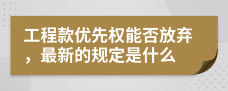 工程款优先权能否放弃，最新的规定是什么