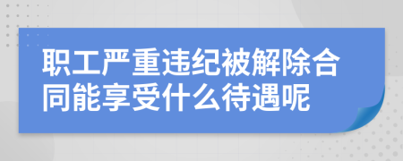 职工严重违纪被解除合同能享受什么待遇呢