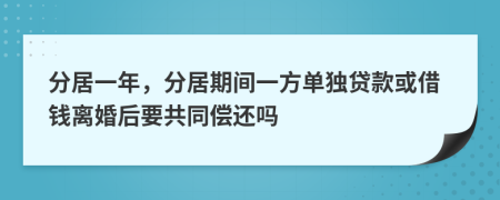 分居一年，分居期间一方单独贷款或借钱离婚后要共同偿还吗