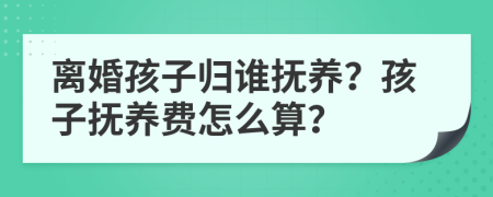 离婚孩子归谁抚养？孩子抚养费怎么算？