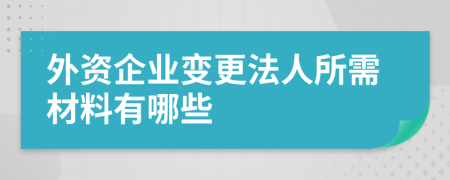 外资企业变更法人所需材料有哪些