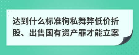 达到什么标准徇私舞弊低价折股、出售国有资产罪才能立案