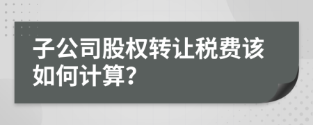 子公司股权转让税费该如何计算？