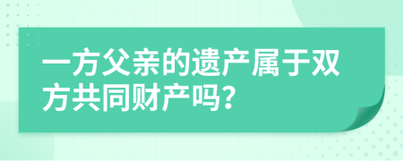 一方父亲的遗产属于双方共同财产吗？