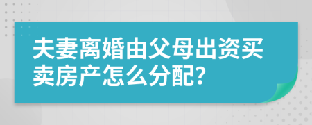 夫妻离婚由父母出资买卖房产怎么分配？