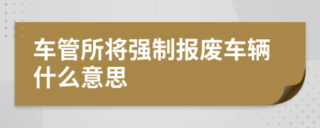 车管所将强制报废车辆什么意思