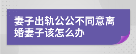 妻子出轨公公不同意离婚妻子该怎么办