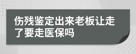 伤残鉴定出来老板让走了要走医保吗