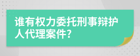 谁有权力委托刑事辩护人代理案件?