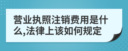 营业执照注销费用是什么,法律上该如何规定
