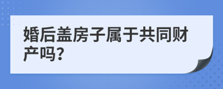 婚后盖房子属于共同财产吗？