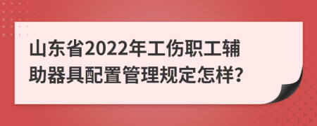 山东省2022年工伤职工辅助器具配置管理规定怎样？