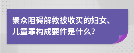 聚众阻碍解救被收买的妇女、儿童罪构成要件是什么？