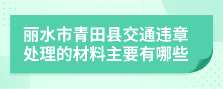 丽水市青田县交通违章处理的材料主要有哪些