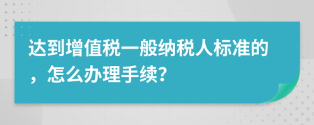 达到增值税一般纳税人标准的，怎么办理手续？