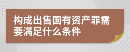 构成出售国有资产罪需要满足什么条件