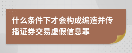 什么条件下才会构成编造并传播证券交易虚假信息罪