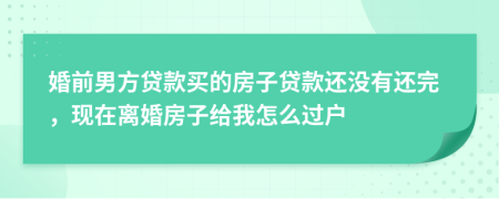 婚前男方贷款买的房子贷款还没有还完，现在离婚房子给我怎么过户