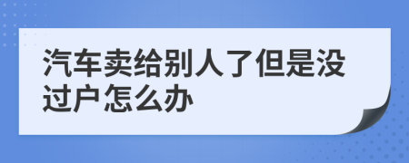 汽车卖给别人了但是没过户怎么办