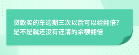 贷款买的车逾期三次以后可以给翻倍？是不是就还没有还清的余额翻倍