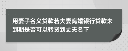 用妻子名义贷款若夫妻离婚银行贷款未到期是否可以转贷到丈夫名下