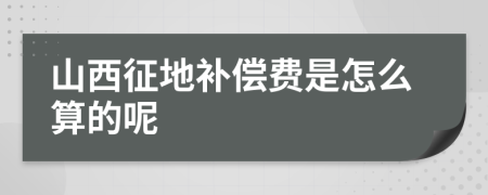 山西征地补偿费是怎么算的呢