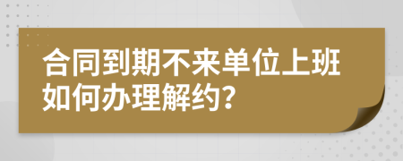 合同到期不来单位上班如何办理解约？