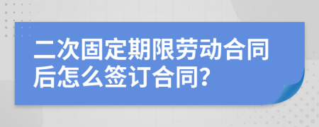 二次固定期限劳动合同后怎么签订合同？