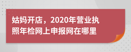 姑妈开店，2020年营业执照年检网上申报网在哪里