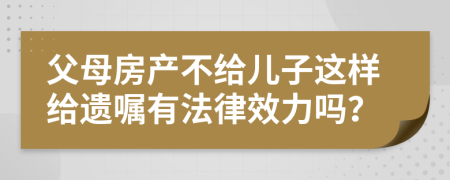 父母房产不给儿子这样给遗嘱有法律效力吗？