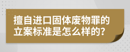 擅自进口固体废物罪的立案标准是怎么样的？