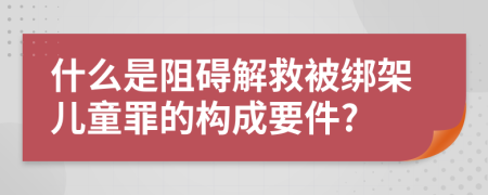 什么是阻碍解救被绑架儿童罪的构成要件?
