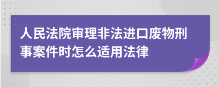 人民法院审理非法进口废物刑事案件时怎么适用法律