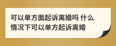 可以单方面起诉离婚吗 什么情况下可以单方起诉离婚