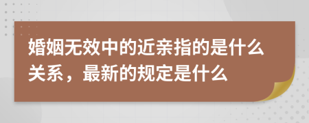 婚姻无效中的近亲指的是什么关系，最新的规定是什么