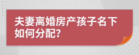 夫妻离婚房产孩子名下如何分配？